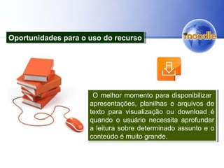 O melhor momento para disponibilizar
apresentações, planilhas e arquivos de
texto para visualização ou download é
quando o usuário necessita aprofundar
a leitura sobre determinado assunto e o
conteúdo é muito grande.
O melhor momento para disponibilizar
apresentações, planilhas e arquivos de
texto para visualização ou download é
quando o usuário necessita aprofundar
a leitura sobre determinado assunto e o
conteúdo é muito grande.
Oportunidades para o uso do recursoOportunidades para o uso do recurso
 