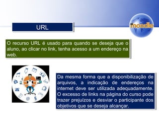 O recurso URL é usado para quando se deseja que o
aluno, ao clicar no link, tenha acesso a um endereço na
web.
O recurso URL é usado para quando se deseja que o
aluno, ao clicar no link, tenha acesso a um endereço na
web.
URLURL
Da mesma forma que a disponibilização de
arquivos, a indicação de endereços na
internet deve ser utilizada adequadamente.
O excesso de links na página do curso pode
trazer prejuízos e desviar o participante dos
objetivos que se deseja alcançar.
Da mesma forma que a disponibilização de
arquivos, a indicação de endereços na
internet deve ser utilizada adequadamente.
O excesso de links na página do curso pode
trazer prejuízos e desviar o participante dos
objetivos que se deseja alcançar.
 