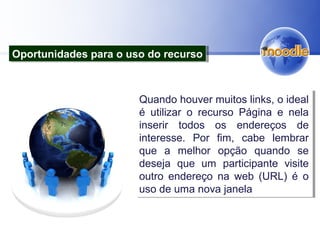 Quando houver muitos links, o ideal
é utilizar o recurso Página e nela
inserir todos os endereços de
interesse. Por fim, cabe lembrar
que a melhor opção quando se
deseja que um participante visite
outro endereço na web (URL) é o
uso de uma nova janela
Quando houver muitos links, o ideal
é utilizar o recurso Página e nela
inserir todos os endereços de
interesse. Por fim, cabe lembrar
que a melhor opção quando se
deseja que um participante visite
outro endereço na web (URL) é o
uso de uma nova janela
Oportunidades para o uso do recursoOportunidades para o uso do recurso
 