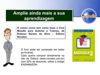 Amplie ainda mais a sua
aprendizagem
Amplie ainda mais a sua
aprendizagem
O nosso curso tem como base o livro
Moodle para Autores e Tutores, de
Robson Santos da Silva – Editora
Novatec.
O livro pode ser comprado em todas
as livrarias.
Caso queira comprar diretamente no
site da Editora (www.novatec.com.br)
com 20% de desconto, utilize o código
EADAMAZON.
 
