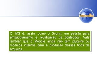 O IMS é, assim como o Scorm, um padrão para
empacotamento e reutilização de conteúdos. Vale
lembrar que o Moodle ainda não tem plug-ins ou
módulos internos para a produção desses tipos de
arquivos.
O IMS é, assim como o Scorm, um padrão para
empacotamento e reutilização de conteúdos. Vale
lembrar que o Moodle ainda não tem plug-ins ou
módulos internos para a produção desses tipos de
arquivos.
 
