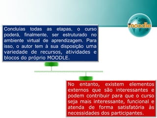 Concluías todas as etapas, o curso
poderá, finalmente, ser estruturado no
ambiente virtual de aprendizagem. Para
isso, o autor tem à sua disposição uma
variedade de recursos, atividades e
blocos do próprio MOODLE.
No entanto, existem elementos
externos que são interessantes e
podem contribuir para que o curso
seja mais interessante, funcional e
atenda de forma satisfatória às
necessidades dos participantes.
 