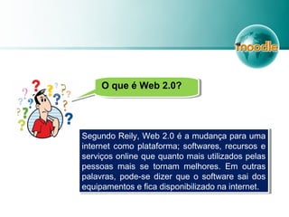 O que é Web 2.0?O que é Web 2.0?
Segundo Reily, Web 2.0 é a mudança para uma
internet como plataforma; softwares, recursos e
serviços online que quanto mais utilizados pelas
pessoas mais se tornam melhores. Em outras
palavras, pode-se dizer que o software sai dos
equipamentos e fica disponibilizado na internet.
Segundo Reily, Web 2.0 é a mudança para uma
internet como plataforma; softwares, recursos e
serviços online que quanto mais utilizados pelas
pessoas mais se tornam melhores. Em outras
palavras, pode-se dizer que o software sai dos
equipamentos e fica disponibilizado na internet.
 