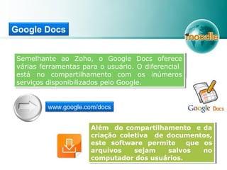 Google Docs
Semelhante ao Zoho, o Google Docs oferece
várias ferramentas para o usuário. O diferencial
está no compartilhamento com os inúmeros
serviços disponibilizados pelo Google.
Semelhante ao Zoho, o Google Docs oferece
várias ferramentas para o usuário. O diferencial
está no compartilhamento com os inúmeros
serviços disponibilizados pelo Google.
Além do compartilhamento e da
criação coletiva de documentos,
este software permite que os
arquivos sejam salvos no
computador dos usuários.
Além do compartilhamento e da
criação coletiva de documentos,
este software permite que os
arquivos sejam salvos no
computador dos usuários.
www.google.com/docs
 