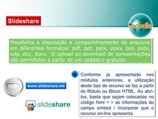 Possibilita a disposição e compartilhamento de arquivos
em diferentes formatos: pdf, ppt, pptx, ppsx, pot, potx,
odp, doc, docx. O upload ou download de apresentações
são permitidos a partir de um cadastro gratuito.
Possibilita a disposição e compartilhamento de arquivos
em diferentes formatos: pdf, ppt, pptx, ppsx, pot, potx,
odp, doc, docx. O upload ou download de apresentações
são permitidos a partir de um cadastro gratuito.
Slideshare
www.slideshare.net
Conforme já apresentado nos
módulos anteriores, a utilização
deste tipo de recurso se faz a partir
do Rótulo ou Bloco HTML. Ao abri-
los, basta que sejam colocadas no
código html < > as informações do
campo embed / incorporar que o
recurso on-line apresenta.
 