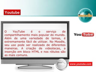 Youtube
O YouTube é o serviço de
compartilhamento mais popular do mundo.
Além de uma variedade de temas, é
extremamente fácil de utilizar. No Moodle,
seu uso pode ser realizado de diferentes
maneiras. A criação de videotecas, a
inserção em bloco HTML e nos rótulos são
as mais comuns.
www.youtube.com
 