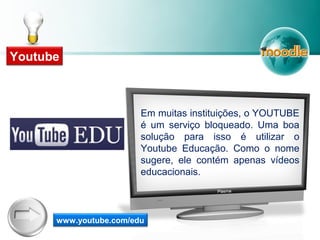 Em muitas instituições, o YOUTUBE
é um serviço bloqueado. Uma boa
solução para isso é utilizar o
Youtube Educação. Como o nome
sugere, ele contém apenas vídeos
educacionais.
www.youtube.com/edu
Youtube
 