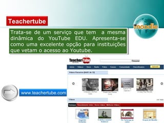Teachertube
Trata-se de um serviço que tem a mesma
dinâmica do YouTube EDU. Apresenta-se
como uma excelente opção para instituições
que vetam o acesso ao Youtube.
Trata-se de um serviço que tem a mesma
dinâmica do YouTube EDU. Apresenta-se
como uma excelente opção para instituições
que vetam o acesso ao Youtube.
www.teachertube.com
 