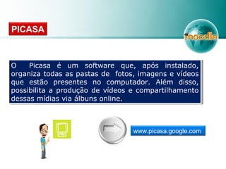 O Picasa é um software que, após instalado,
organiza todas as pastas de fotos, imagens e vídeos
que estão presentes no computador. Além disso,
possibilita a produção de vídeos e compartilhamento
dessas mídias via álbuns online.
O Picasa é um software que, após instalado,
organiza todas as pastas de fotos, imagens e vídeos
que estão presentes no computador. Além disso,
possibilita a produção de vídeos e compartilhamento
dessas mídias via álbuns online.
PICASA
www.picasa.google.com
 