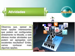 Observou que, apesar de
haver opções interessantes
que podem ser configuradas
diretamente no Moodle, a web
oferece muitas atividades que
podem ser agregadas com
excelentes resultados? Então,
vamos conhecer mais
algumas opções.
 