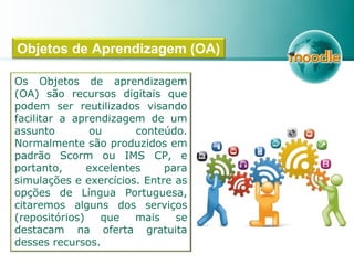 Os Objetos de aprendizagem
(OA) são recursos digitais que
podem ser reutilizados visando
facilitar a aprendizagem de um
assunto ou conteúdo.
Normalmente são produzidos em
padrão Scorm ou IMS CP, e
portanto, excelentes para
simulações e exercícios. Entre as
opções de Língua Portuguesa,
citaremos alguns dos serviços
(repositórios) que mais se
destacam na oferta gratuita
desses recursos.
Objetos de Aprendizagem (OA)
 