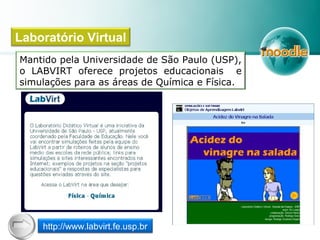 Mantido pela Universidade de São Paulo (USP),
o LABVIRT oferece projetos educacionais e
simulações para as áreas de Química e Física.
Laboratório Virtual
http://www.labvirt.fe.usp.br
 