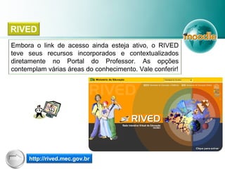 Embora o link de acesso ainda esteja ativo, o RIVED
teve seus recursos incorporados e contextualizados
diretamente no Portal do Professor. As opções
contemplam várias áreas do conhecimento. Vale conferir!
RIVED
http://rived.mec.gov.br
 