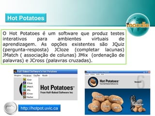 O Hot Potatoes é um software que produz testes
interativos para ambientes virtuais de
aprendizagem. As opções existentes são JQuiz
(pergunta-resposta) JCloze (completar lacunas)
JMatch ( associação de colunas) JMix (ordenação de
palavras) e JCross (palavras cruzadas).
Hot Potatoes
http://hotpot.uvic.ca
 