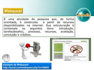 É uma atividade de pesquisa que, de forma
orientada, é construída a partir de recursos
disponibilizados na internet. Sua estruturação é
contempla os seguintes itens: introdução,
tarefa(desafio), processo, recursos, avaliação,
conclusão e créditos.
Webquest
Exemplo de Webquest:
http://zunal.com/webquest.php?w=58693
 