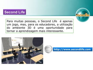 Para muitas pessoas, o Second Life é apenas
um jogo, mas, para os educadores, a utilização
do ambiente 3D é uma oportunidade para
tornar a aprendizagem mais interessante.
Second Life
http://www.secondlife.com
 