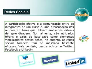 A participação efetiva e a comunicação entre os
integrantes de um curso é uma preocupação dos
autores e tutores que utilizam ambientes virtuais
de aprendizagem. Normalmente, são utilizados
fóruns e salas de bate-papo como elementos
viabilizadores destas ações. No entanto, as redes
sociais também têm se mostrado bastante
eficazes. Vale conferir, dentre outros, o Twitter,
Facebook e Linkedin.
Redes Sociais
 