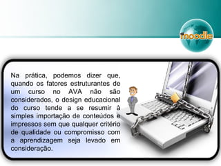 Na prática, podemos dizer que,
quando os fatores estruturantes de
um curso no AVA não são
considerados, o design educacional
do curso tende a se resumir à
simples importação de conteúdos e
impressos sem que qualquer critério
de qualidade ou compromisso com
a aprendizagem seja levado em
consideração.
 