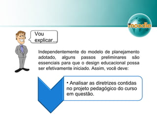 Vou
explicar...
Independentemente do modelo de planejamento
adotado, alguns passos preliminares são
essenciais para que o design educacional possa
ser efetivamente iniciado. Assim, você deve:
• Analisar as diretrizes contidas
no projeto pedagógico do curso
em questão.
 
