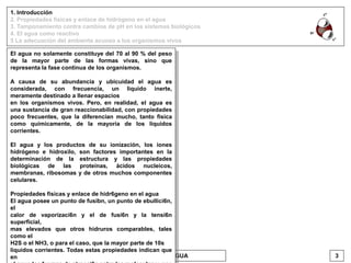 1. Introducción
2. Propiedades físicas y enlace de hidrógeno en el agua
3. Tamponamiento contra cambios de pH en los sistemas biológicos
4. El agua como reactivo
5 La adecuación del ambiente acuoso a los organismos vivos
EL AGUA 3VICENTE BONIELLO
El agua no solamente constituye del 70 al 90 % del peso
de la mayor parte de las formas vivas, sino que
representa la fase continua de los organismos.
A causa de su abundancia y ubicuidad el agua es
considerada, con frecuencia, un liquido inerte,
meramente destinado a llenar espacios
en los organismos vivos. Pero, en realidad, el agua es
una sustancia de gran reaccionabilidad, con propiedades
poco frecuentes, que la diferencian mucho, tanto fisica
como químicamente, de la mayoría de los líquidos
corrientes.
El agua y los productos de su ionización, los iones
hidrógeno e hidroxilo, son factores importantes en la
determinación de la estructura y las propiedades
biológicas de las proteínas, ácidos nucleicos,
membranas, ribosomas y de otros muchos componentes
celulares.
Propiedades fisicas y enlace de hidr6geno en el agua
El agua posee un punto de fusibn, un punto de ebullici6n,
el
calor de vaporizaci6n y el de fusi6n y la tensi6n
superficial,
mas elevados que otros hidruros comparables, tales
como el
H2S o el NH3, o para el caso, que la mayor parte de 10s
liquidos corrientes. Todas estas propiedades indican que
en
 