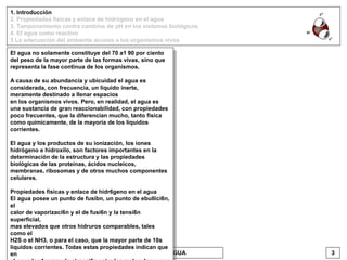 1. Introducción
2. Propiedades físicas y enlace de hidrógeno en el agua
3. Tamponamiento contra cambios de pH en los sistemas biológicos
4. El agua como reactivo
5 La adecuación del ambiente acuoso a los organismos vivos
EL AGUA 3VICENTE BONIELLO
El agua no solamente constituye del 70 a1 90 por ciento
del peso de la mayor parte de las formas vivas, sino que
representa la fase continua de los organismos.
A causa de su abundancia y ubicuidad el agua es
considerada, con frecuencia, un liquido inerte,
meramente destinado a llenar espacios
en los organismos vivos. Pero, en realidad, el agua es
una sustancia de gran reaccionabilidad, con propiedades
poco frecuentes, que la diferencian mucho, tanto fisica
como químicamente, de la mayoría de los líquidos
corrientes.
El agua y los productos de su ionización, los iones
hidrógeno e hidroxilo, son factores importantes en la
determinación de la estructura y las propiedades
biológicas de las proteínas, ácidos nucleicos,
membranas, ribosomas y de otros muchos componentes
celulares.
Propiedades fisicas y enlace de hidr6geno en el agua
El agua posee un punto de fusibn, un punto de ebullici6n,
el
calor de vaporizaci6n y el de fusi6n y la tensi6n
superficial,
mas elevados que otros hidruros comparables, tales
como el
H2S o el NH3, o para el caso, que la mayor parte de 10s
liquidos corrientes. Todas estas propiedades indican que
en
 