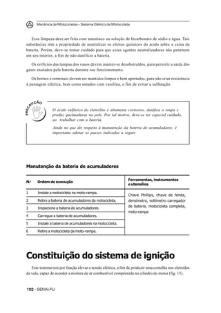 Mecânica de Motocicletas – Sistema Elétrico da Motocicleta
102102102102102 – SENAI-RJ
Essa limpeza deve ser feita com amoníaco ou solução de bicarbonato de sódio e água. Tais
substâncias têm a propriedade de neutralizar os efeitos químicos do ácido sobre a caixa da
bateria. Porém, deve-se tomar cuidado para que esses agentes neutralizadores não penetrem
em seu interior, a fim de não danificar a bateria.
Os orifícios das tampas dos vasos devem manter-se desobstruídos, para permitir a saída dos
gases exalados pela bateria durante seu funcionamento.
Os bornes e terminais devem ser mantidos limpos e bem apertados, para não criar resistência
à passagem elétrica, bem como untados com vaselina, a fim de evitar a sulfatação.
O ácido sulfúrico do eletrólito é altamente corrosivo, danifica a roupa e
produz queimaduras na pele. Por tal motivo, deve-se ter especial cuidado,
ao trabalhar com a bateria.
Ainda no que diz respeito à manutenção da bateria de acumuladores, é
importante adotar os passos indicados a seguir.
Manutenção da bateria de acumuladores
Constituição do sistema de ignição
Este sistema tem por função elevar a tensão elétrica, a fim de produzir uma centelha nos eletrodos
da vela, capaz de acender a mistura de ar combustível comprimida no cilindro do motor (fig. 15).
Chave Phillips, chave de fenda,
densímetro, voltímetro carregador
de bateria, motocicleta completa,
moto-rampa
1 Instale a motocicleta na moto-rampa.
2 Retire a bateria de acumuladores da motocicleta.
3 Inspecione a bateria de acumuladores.
4 Carregue a bateria de acumuladores.
5 Instale a bateria de acumuladores na motocicleta.
6 Retire a motocicleta da moto-rampa.
N.o
Ordem de execução
Ferramentas, instrumentos
e utensílios
 