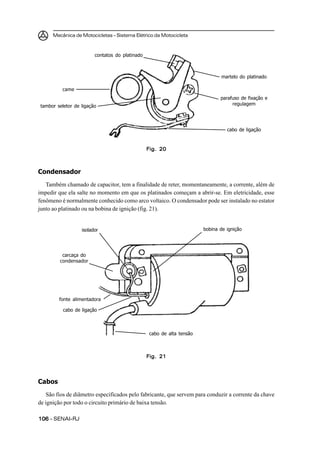 Mecânica de Motocicletas – Sistema Elétrico da Motocicleta
106106106106106 – SENAI-RJ
Condensador
Também chamado de capacitor, tem a finalidade de reter, momentaneamente, a corrente, além de
impedir que ela salte no momento em que os platinados começam a abrir-se. Em eletricidade, esse
fenômeno é normalmente conhecido como arco voltaico. O condensador pode ser instalado no estator
junto ao platinado ou na bobina de ignição (fig. 21).
martelo do platinado
Fig. 20Fig. 20Fig. 20Fig. 20Fig. 20
parafuso de fixação e
regulagem
cabo de ligação
contatos do platinado
came
tambor seletor de ligação
Fig. 21Fig. 21Fig. 21Fig. 21Fig. 21
bobina de igniçãoisolador
carcaça do
condensador
fonte alimentadora
cabo de ligação
cabo de alta tensão
Cabos
São fios de diâmetro especificados pelo fabricante, que servem para conduzir a corrente da chave
de ignição por todo o circuito primário de baixa tensão.
 