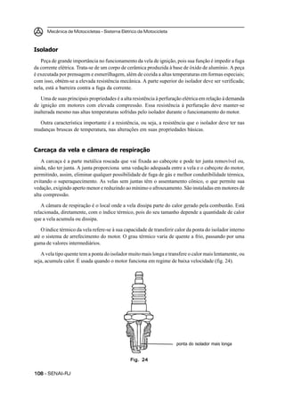 Mecânica de Motocicletas – Sistema Elétrico da Motocicleta
108108108108108 – SENAI-RJ
Isolador
Peça de grande importância no funcionamento da vela de ignição, pois sua função é impedir a fuga
da corrente elétrica. Trata-se de um corpo de cerâmica produzida à base de óxido de alumínio. A peça
é executada por prensagem e esmerilhagem, além de cozida a altas temperaturas em formas especiais;
com isso, obtém-se a elevada resistência mecânica. A parte superior do isolador deve ser verificada;
nela, está a barreira contra a fuga da corrente.
Uma de suas principais propriedades é a alta resistência à perfuração elétrica em relação à demanda
de ignição em motores com elevada compressão. Essa resistência à perfuração deve manter-se
inalterada mesmo nas altas temperaturas sofridas pelo isolador durante o funcionamento do motor.
Outra característica importante é a resistência, ou seja, a resistência que o isolador deve ter nas
mudanças bruscas de temperatura, nas alterações em suas propriedades básicas.
Carcaça da vela e câmara de respiração
A carcaça é a parte metálica roscada que vai fixada ao cabeçote e pode ter junta removível ou,
ainda, não ter junta. A junta proporciona uma vedação adequada entre a vela e o cabeçote do motor,
permitindo, assim, eliminar qualquer possibilidade de fuga de gás e melhor condutibilidade térmica,
evitando o superaquecimento. As velas sem juntas têm o assentamento cônico, o que permite sua
vedação, exigindo aperto menor e reduzindo ao mínimo o afrouxamento. São instaladas em motores de
alta compressão.
A câmara de respiração é o local onde a vela dissipa parte do calor gerado pela combustão. Está
relacionada, diretamente, com o índice térmico, pois do seu tamanho depende a quantidade de calor
que a vela acumula ou dissipa.
O índice térmico da vela refere-se à sua capacidade de transferir calor da ponta do isolador interno
até o sistema de arrefecimento do motor. O grau térmico varia de quente a frio, passando por uma
gama de valores intermediários.
A vela tipo quente tem a ponta do isolador muito mais longa e transfere o calor mais lentamente, ou
seja, acumula calor. É usada quando o motor funciona em regime de baixa velocidade (fig. 24).
Fig. 24Fig. 24Fig. 24Fig. 24Fig. 24
ponta do isolador mais longa
 