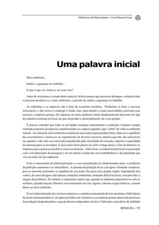 Mecânica de Motocicletas – Uma Palavra Inicial
SENAI-RJ – 1111111111
Meio ambiente...
Saúde e segurança no trabalho...
O que é que nós temos a ver com isso?
Antes de iniciarmos o estudo deste material, há dois pontos que merecem destaque: a relação entre
o processo produtivo e o meio ambiente; a questão da saúde e segurança no trabalho.
As indústrias e os negócios são a base da economia moderna. Produzem os bens e serviços
necessários, e dão acesso a emprego e renda; mas, para atender a essas necessidades, precisam usar
recursos e matérias-primas. Os impactos no meio ambiente muito freqüentemente decorrem do tipo
de indústria existente no local, do que ela produz e, principalmente, de como produz.
É preciso entender que todas as atividades humanas transformam o ambiente. Estamos sempre
retirando materiais da natureza, transformando-os e depois jogando o que “sobra” de volta ao ambiente
natural. Ao retirar do meio ambiente os materiais necessários para produzir bens, altera-se o equilíbrio
dos ecossistemas e arrisca-se ao esgotamento de diversos recursos naturais que não são renováveis
ou, quando o são, têm sua renovação prejudicada pela velocidade da extração, superior à capacidade
da natureza para se recompor. É necessário fazer planos de curto e longo prazo, a fim de diminuir os
impactos que o processo produtivo causa na natureza. Além disso, as indústrias precisam se preocupar
com a recomposição da paisagem e ter em mente a saúde dos seus trabalhadores e da população que
vive ao redor de tais indústrias.
Com o crescimento da industrialização e a sua concentração em determinadas áreas, o problema
da poluição aumentou e se intensificou. A questão da poluição do ar e da água é bastante complexa,
pois as emissões poluentes se espalham de um ponto fixo para uma grande região, dependendo dos
ventos, do curso da água e das demais condições ambientais, tornando difícil localizar, com precisão, a
origem do problema. No entanto, é importante repetir que, quando as indústrias depositam no solo os
resíduos, quando lançam efluentes sem tratamento em rios, lagoas e demais corpos hídricos, causam
danos ao meio ambiente.
O uso indiscriminado dos recursos naturais e a contínua acumulação de lixo mostram a falha básica
de nosso sistema produtivo: ele opera em linha reta. Extraem-se as matérias-primas através de processos
de produção desperdiçadores e que produzem subprodutos tóxicos. Fabricam-se produtos de utilidade
Uma palavra inicial
 