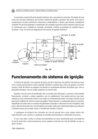Mecânica de Motocicletas – Sistema Elétrico da Motocicleta
110110110110110 – SENAI-RJ
As principais características da ignição eletrônica são a sua potência e precisão. Ela dispõe de uma
caixa com circuitos eletrônicos que auxilia a bobina de ignição a produzir alta tensão. Esta caixa é
composta por circuitos eletrônicos, transistores, condensadores e diodos, que formam a unidade de
comando. No local do platinado e condensador, há a unidade responsável pelos impulsos elétricos que
se comunicam com a unidade de comando, auxiliando a bobina na produção de centelha limpa e
resistente. A fig. 26 ilustra um diagrama de um sistema de ignição eletrônica
Funcionamento do sistema de ignição
O sistema de ignição é um conjunto de peças que deve funcionar em perfeito sincronismo umas
com as outras, para produzir a faísca regulada. Quando o condutor liga a chave de ignição, a corrente
começa a fluir da bateria ou magneto em direção ao enrolamento primário da bobina, que, com os
platinados fechados, cria um campo magnético no interior dele.
Quando o eixo de came do distribuidor abre os contatos dos platinados, a corrente é interrompida
bruscamente, cortando o campo magnético, que cai rapidamente. Essa queda provoca uma auto-
indução ou uma contratensão muitas vezes maior no enrolamento primário, elevando a tensão inicial
para muitos milhares de volts no circuito secundário. Neste momento, o condensador absorve a corrente,
impedindo-a de saltar entre os contatos dos platinados e fazendo-a voltar pelo circuito secundário, indo
para o cabo de alta tensão até a vela de ignição, passando, ainda, pelo eletrodo principal, que salta para
o eletrodo-massa, provocando, assim, a centelha que inflama a mistura.
A regulagem da distância dos eletrodos da vela de ignição deve estar sempre dentro das
especificações; caso contrário, a produção de centelha pode prejudicar a inflamação da mistura.
O eixo came abre e fecha os contatos dos platinados em ritmo determinado pela velocidade da
árvore de manivelas, e todo esse processo ocorre, quando o motor faz um ciclo de trabalho, ou seja, os
quatro tempos.
Fig. 26Fig. 26Fig. 26Fig. 26Fig. 26
interruptor de ignição
condensador
bobina de ignição
vela
unidade de ignição eletrônica
bobina do pulsador
magneto
bobina
excitadora
tiristor
(4)
(3)(2) (A)
(6)
(7)
(B)
(5)
(1)
 