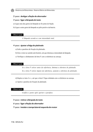 Mecânica de Motocicletas – Sistema Elétrico da Motocicleta
114114114114114 – SENAI-RJ
2o
passo: desligar a fiação do alternador
3o
passo: ligar a lâmpada de teste
a) Ligue uma das garras da lâmpada no fio preto de fiação.
b) Ligue a outra garra da lâmpada no pólo positivo da bateria.
Observação
A lâmpada acende-se com intensidade total.
4o
passo: ajustar a folga do platinado
a) Solte o parafuso de fixação do platinado.
b) Gire o rotor no sentido anti-horário, até que diminua a intensidade da lâmpada.
c) Verifique o alinhamento da letra F com a referência na carcaça.
Observação
Se a letra F estiver antes da referência, diminua a abertura do platinado.
Se a letra F estiver depois da referência, aumente a abertura do platinado.
d) Repita os itens b e c, até que a letra F fique alinhada com a referência na carcaça.
e) Aperte o parafuso de fixação do platinado.
Observação
Confira o ponto após apertar o parafuso.
5o
passo: retirar a lâmpada de teste
6o
passo: ligar a fiação do alternador
7o
passo: instalar a tampa lateral esquerda do motor
 