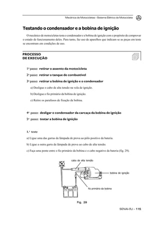Mecânica de Motocicletas – Sistema Elétrico da Motocicleta
SENAI-RJ – 115115115115115
Testando o condensador e a bobina de ignição
O mecânico de motocicletas testa o condensador e a bobina de ignição com o propósito de comprovar
o estado de funcionamento deles. Para tanto, faz uso de aparelhos que indicam se as peças em teste
se encontram em condições de uso.
1o
passo: retirar o assento da motocicleta
2o
passo: retirar o tanque de combustível
3o
passo: retirar a bobina de ignição e o condensador
a) Desligue o cabo de alta tensão na vela de ignição.
b) Desligue o fio primário da bobina de ignição.
c) Retire os parafusos de fixação da bobina.
4o
passo: desligar o condensador da carcaça da bobina de ignição
5o
passo: testar a bobina de ignição
1.o
teste
a) Ligue uma das garras da lâmpada de prova ao pólo positivo da bateria.
b) Ligue a outra garra da lâmpada de prova ao cabo de alta tensão.
c) Faça uma ponte entre o fio primário da bobina e o cabo negativo da bateria (fig. 29).
PROCESSO
DE EXECUÇÃO
Fig. 29Fig. 29Fig. 29Fig. 29Fig. 29
cabo de alta tensão
bobina de ignição
fio primário da bobina
 