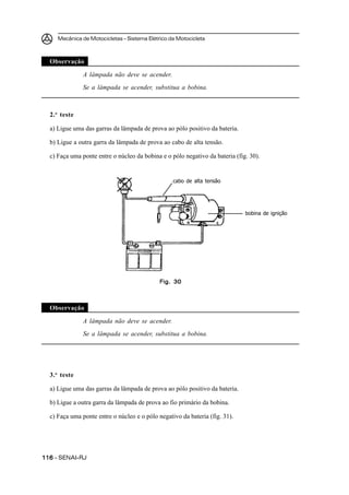 Mecânica de Motocicletas – Sistema Elétrico da Motocicleta
116116116116116 – SENAI-RJ
Observação
A lâmpada não deve se acender.
Se a lâmpada se acender, substitua a bobina.
2.o
teste
a) Ligue uma das garras da lâmpada de prova ao pólo positivo da bateria.
b) Ligue a outra garra da lâmpada de prova ao cabo de alta tensão.
c) Faça uma ponte entre o núcleo da bobina e o pólo negativo da bateria (fig. 30).
Observação
A lâmpada não deve se acender.
Se a lâmpada se acender, substitua a bobina.
3.o
teste
a) Ligue uma das garras da lâmpada de prova ao pólo positivo da bateria.
b) Ligue a outra garra da lâmpada de prova ao fio primário da bobina.
c) Faça uma ponte entre o núcleo e o pólo negativo da bateria (fig. 31).
cabo de alta tensão
bobina de ignição
Fig. 30Fig. 30Fig. 30Fig. 30Fig. 30
 