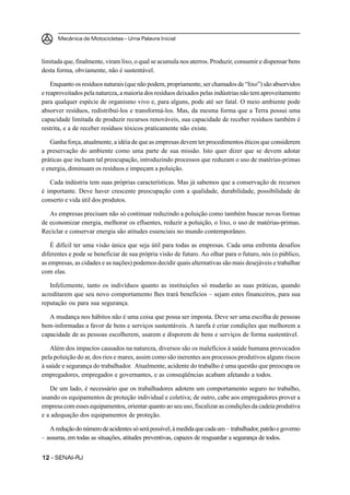 Mecânica de Motocicletas – Uma Palavra Inicial
1212121212 – SENAI-RJ
limitada que, finalmente, viram lixo, o qual se acumula nos aterros. Produzir, consumir e dispensar bens
desta forma, obviamente, não é sustentável.
Enquanto os resíduos naturais (que não podem, propriamente, ser chamados de “lixo”) são absorvidos
e reaproveitados pela natureza, a maioria dos resíduos deixados pelas indústrias não tem aproveitamento
para qualquer espécie de organismo vivo e, para alguns, pode até ser fatal. O meio ambiente pode
absorver resíduos, redistribuí-los e transformá-los. Mas, da mesma forma que a Terra possui uma
capacidade limitada de produzir recursos renováveis, sua capacidade de receber resíduos também é
restrita, e a de receber resíduos tóxicos praticamente não existe.
Ganha força, atualmente, a idéia de que as empresas devem ter procedimentos éticos que considerem
a preservação do ambiente como uma parte de sua missão. Isto quer dizer que se devem adotar
práticas que incluam tal preocupação, introduzindo processos que reduzam o uso de matérias-primas
e energia, diminuam os resíduos e impeçam a poluição.
Cada indústria tem suas próprias características. Mas já sabemos que a conservação de recursos
é importante. Deve haver crescente preocupação com a qualidade, durabilidade, possibilidade de
conserto e vida útil dos produtos.
As empresas precisam não só continuar reduzindo a poluição como também buscar novas formas
de economizar energia, melhorar os efluentes, reduzir a poluição, o lixo, o uso de matérias-primas.
Reciclar e conservar energia são atitudes essenciais no mundo contemporâneo.
É difícil ter uma visão única que seja útil para todas as empresas. Cada uma enfrenta desafios
diferentes e pode se beneficiar de sua própria visão de futuro. Ao olhar para o futuro, nós (o público,
as empresas, as cidades e as nações) podemos decidir quais alternativas são mais desejáveis e trabalhar
com elas.
Infelizmente, tanto os indivíduos quanto as instituições só mudarão as suas práticas, quando
acreditarem que seu novo comportamento lhes trará benefícios – sejam estes financeiros, para sua
reputação ou para sua segurança.
A mudança nos hábitos não é uma coisa que possa ser imposta. Deve ser uma escolha de pessoas
bem-informadas a favor de bens e serviços sustentáveis. A tarefa é criar condições que melhorem a
capacidade de as pessoas escolherem, usarem e disporem de bens e serviços de forma sustentável.
Além dos impactos causados na natureza, diversos são os malefícios à saúde humana provocados
pela poluição do ar, dos rios e mares, assim como são inerentes aos processos produtivos alguns riscos
à saúde e segurança do trabalhador. Atualmente, acidente do trabalho é uma questão que preocupa os
empregadores, empregados e governantes, e as conseqüências acabam afetando a todos.
De um lado, é necessário que os trabalhadores adotem um comportamento seguro no trabalho,
usando os equipamentos de proteção individual e coletiva; de outro, cabe aos empregadores prover a
empresa com esses equipamentos, orientar quanto ao seu uso, fiscalizar as condições da cadeia produtiva
e a adequação dos equipamentos de proteção.
Areduçãodonúmerodeacidentessóserápossível,àmedidaquecadaum – trabalhador,patrãoegoverno
– assuma, em todas as situações, atitudes preventivas, capazes de resguardar a segurança de todos.
 