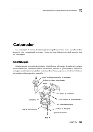 Mecânica de Motocicletas – Sistema de Alimentação
SENAI-RJ – 125125125125125
Carburador
É o componente do sistema de alimentação encarregado de misturar o ar e o combustível na
proporção exata e na quantidade certa, para o motor funcionar eficientemente, desde a marcha lenta
até a alta rotação.
Constituição
O carburador da motocicleta é constituído principalmente pela carcaça do carburador, cuba de
nível constante, bóia controladora do nível, calibradores, parafusos de ajuste da rotação, parafuso de
drenagem, parafuso da mistura, êmbolo controlador da aceleração, suporte do êmbolo controlador da
aceleração, conforme descrito a seguir (fig. 1).
Fig. 1Fig. 1Fig. 1Fig. 1Fig. 1
suporte do êmbolo controlador da acelerador
êmbolo controlador da acelerador
agulha
calibradores
cuba de nível constante
parafuso da mistura
parafuso de drenagem
bóia controladora do nível
parafuso de ajuste da rotação
carcaça do carburador
 