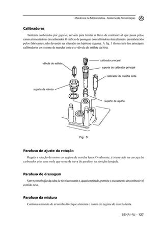 Mecânica de Motocicletas – Sistema de Alimentação
SENAI-RJ – 127127127127127
Calibradores
Também conhecidos por gigleur, servem para limitar o fluxo de combustível que passa pelos
canais alimentadores do carburador. O orifício de passagem dos calibradores tem diâmetro prestabelecido
pelos fabricantes, não devendo ser alterado em hipótese alguma. A fig. 3 ilustra três dos principais
calibradores do sistema de marcha lenta e a válvula de estilete da bóia.
Parafuso de ajuste da rotação
Regula a rotação do motor em regime de marcha lenta. Geralmente, é atarraxado na carcaça do
carburador com uma mola que serve de trava do parafuso na posição desejada.
Parafuso de drenagem
Serve como bujão da cuba de nível constante e, quando retirado, permite o escoamento do combustível
contido nela.
Parafuso da mistura
Controla a mistura de ar/combustível que alimenta o motor em regime de marcha lenta.
Fig. 3Fig. 3Fig. 3Fig. 3Fig. 3
calibrador principal
suporte do calibrador principal
calibrador de marcha lenta
suporte da agulha
válvula de estilete
suporte da válvula
 