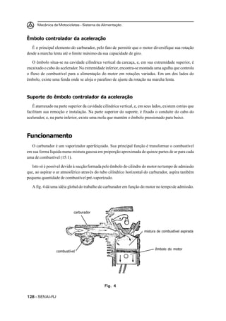 Mecânica de Motocicletas – Sistema de Alimentação
128128128128128 – SENAI-RJ
Êmbolo controlador da aceleração
É o principal elemento do carburador, pelo fato de permitir que o motor diversifique sua rotação
desde a marcha lenta até o limite máximo da sua capacidade de giro.
O êmbolo situa-se na cavidade cilíndrica vertical da carcaça, e, em sua extremidade superior, é
encaixado o cabo do acelerador. Na extremidade inferior, encontra-se montada uma agulha que controla
o fluxo de combustível para a alimentação do motor em rotações variadas. Em um dos lados do
êmbolo, existe uma fenda onde se aloja o parafuso de ajuste da rotação na marcha lenta.
Suporte do êmbolo controlador da aceleração
É atarraxado na parte superior da cavidade cilíndrica vertical, e, em seus lados, existem estrias que
facilitam sua remoção e instalação. Na parte superior do suporte, é fixado o conduíte do cabo do
acelerador, e, na parte inferior, existe uma mola que mantém o êmbolo pressionado para baixo.
Funcionamento
O carburador é um vaporizador aperfeiçoado. Sua principal função é transformar o combustível
em sua forma líquida numa mistura gasosa em proporção aproximada de quinze partes de ar para cada
uma de combustível (15:1).
Isto só é possível devido à sucção formada pelo êmbolo do cilindro do motor no tempo de admissão
que, ao aspirar o ar atmosférico através do tubo cilíndrico horizontal do carburador, aspira também
pequena quantidade de combustível pré-vaporizado.
A fig. 4 dá uma idéia global do trabalho do carburador em função do motor no tempo de admissão.
Fig. 4Fig. 4Fig. 4Fig. 4Fig. 4
carburador
combustível
mistura de combustível aspirada
êmbolo do motor
 