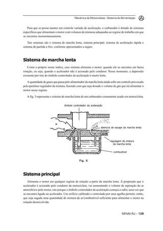 Mecânica de Motocicletas – Sistema de Alimentação
SENAI-RJ – 129129129129129
Para que se possa manter um controle variado de aceleração, o carburador é dotado de sistemas
específicos que alimentam o motor com volumes de misturas adequadas ao regime de trabalho em que
se encontra momentaneamente.
Tais sistemas são o sistema de marcha lenta, sistema principal, sistema de aceleração rápida e
sistema de partida a frio, conforme apresentados a seguir.
Sistema de marcha lenta
Como o próprio nome indica, esse sistema alimenta o motor, quando ele se encontra em baixa
rotação, ou seja, quando o acelerador não é acionado pelo condutor. Nesse momento, a depressão
existente por trás do êmbolo controlador da aceleração é muito lenta.
A quantidade de gases que passa pelo alimentador da marcha lenta ainda sofre um controle provocado
pelo parafuso regulador da mistura, fazendo com que seja dosado o volume de gás que irá alimentar o
motor nesse regime.
A fig. 5 representa o sistema de marcha lenta de um carburador comumente usado em motocicleta.
Sistema principal
Alimenta o motor em qualquer regime de rotação a partir da marcha lenta. À proporção que o
acelerador é acionado pelo condutor da motocicleta, vai aumentando o volume de aspiração do ar
atmosférico pelo motor, isto porque o êmbolo controlador da aceleração começa a subir, uma vez que
se encontra ligado ao acelerador. Um orifício calibrado e controlado por uma agulha permite, então,
que seja sugada uma quantidade de mistura de ar/combustível suficiente para alimentar o motor na
rotação desenvolvida.
Fig. 5Fig. 5Fig. 5Fig. 5Fig. 5
êmbolo controlador da aceleração
ar
abertura de escape da marcha lenta
regulagem da mistura
da marcha lenta
combustível
 