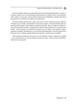 Mecânica de Motocicletas – Uma Palavra Inicial
SENAI-RJ – 1313131313
Deve-se considerar, também, que cada indústria possui um sistema produtivo próprio, e, portanto, é
necessário analisá-lo em sua especificidade, para determinar seu impacto sobre o meio ambiente,
sobre a saúde e os riscos que o sistema oferece à segurança dos trabalhadores, propondo alternativas
que possam levar à melhoria de condições de vida para todos.
Da conscientização, partimos para a ação: cresce, cada vez mais, o número de países, empresas e
indivíduos que, já estando conscientizados acerca dessas questões, vêm desenvolvendo ações que
contribuem para proteger o meio ambiente e cuidar da nossa saúde. Mas, isso ainda não é suficiente...
faz-se preciso ampliar tais ações, e a educação é um valioso recurso que pode e deve ser usado em tal
direção. Assim, iniciamos este material conversando com você sobre o meio ambiente, saúde e
segurança no trabalho, lembrando que, no seu exercício profissional diário, você deve agir de forma
harmoniosa com o ambiente, zelando também pela segurança e saúde de todos no trabalho.
Tente responder à pergunta que inicia este texto: meio ambiente, a saúde e a segurança no trabalho
– o que é que eu tenho a ver com isso? Depois, é partir para a ação. Cada um de nós é responsável.
Vamos fazer a nossa parte?
 