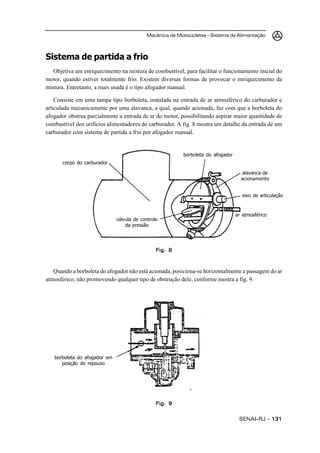 Mecânica de Motocicletas – Sistema de Alimentação
SENAI-RJ – 131131131131131
Sistema de partida a frio
Objetiva um enriquecimento na mistura de combustível, para facilitar o funcionamento inicial do
motor, quando estiver totalmente frio. Existem diversas formas de provocar o enriquecimento da
mistura. Entretanto, a mais usada é o tipo afogador manual.
Consiste em uma tampa tipo borboleta, instalada na entrada de ar atmosférico do carburador e
articulada mecanicamente por uma alavanca, a qual, quando acionada, faz com que a borboleta do
afogador obstrua parcialmente a entrada de ar do motor, possibilitando aspirar maior quantidade de
combustível dos orifícios alimentadores do carburador. A fig. 8 mostra um detalhe da entrada de um
carburador com sistema de partida a frio por afogador manual.
Quando a borboleta do afogador não está acionada, posiciona-se horizontalmente a passagem do ar
atmosférico, não promovendo qualquer tipo de obstrução dele, conforme mostra a fig. 9.
Fig. 8Fig. 8Fig. 8Fig. 8Fig. 8
borboleta do afogador
Fig. 9Fig. 9Fig. 9Fig. 9Fig. 9
alavanca de
acionamento
eixo de articulação
ar atmosférico
válvula de controle
da pressão
corpo do carburador
borboleta do afogador em
posição de repouso
 