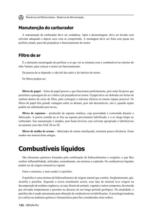 Mecânica de Motocicletas – Sistema de Alimentação
132132132132132 – SENAI-RJ
Manutenção do carburador
A manutenção do carburador deve ser cuidadosa. Após a desmontagem, deve ser lavado com
solvente adequado e depois seco com ar comprimido. A montagem deve ser feita com peças em
perfeito estado, para não prejudicar o funcionamento do motor.
Filtro de ar
É o elemento encarregado de purificar o ar que vai se misturar com o combustível no interior do
tubo Venturi, para colocar o motor em funcionamento.
Da pureza do ar depende a vida útil dos anéis e do interior do motor.
Os filtros podem ser:
filtros de papel – feitos de papel poroso e que funcionam perfeitamente, pois neles há poros que
permitem a passagem do ar e retêm o pó prejudicial ao motor. O papel deve ser dobrado em forma de
sanfona dentro da caixa do filtro, para conseguir a máxima eficácia no menor espaço possível. Os
filtros de papel têm grande vantagem sobre os demais, pois são descartáveis, isto é, quando sujam
podem ser substituídos por novos;
filtros de espumas – produzido de espuma sintética, cuja porosidade é controlada durante a
fabricação. A poeira contida no ar fica na espuma previamente lubrificada, e o ar chega limpo ao
carburador. Sua manutenção é simples, pois basta lavá-los com solvente apropriado e lubrificá-los
novamente com óleo SAE 20 ou 30;
filtros de malha de arame – fabricados de arame entrelaçado, mostram pouca eficiência. Eram
usados nas motocicletas antigas.
Combustíveis líquidos
São elementos químicos formados pela combinação de hidrocarbonetos e oxigênio, o que lhes
confere inflamabilidade, utilizados, normalmente, em motores a explosão. Os combustíveis líquidos
podem ser de origem mineral ou vegetal.
Entre o minerais, o mais usado é o petróleo.
O petróleo é uma mistura de hidrocarbonetos de origem natural que contém, freqüentemente, gás,
alcatrão e parafina. Segundo a teoria atualmente aceita, esse tipo de mineral teve origem na
decomposição de resíduos orgânicos, ou seja, fósseis de animais, vegetais e outros compostos, favorecida
por elevadas temperaturas e pressões no decurso de um longo período geológico. Na atualidade, o
petróleo não é usado unicamente para obtenção de combustíveis ou lubrificantes. A tecnologia moderna
já o utiliza na indústria química e farmacêutica para fins considerados mais nobres.
 