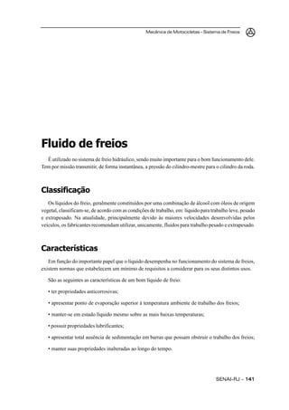 Mecânica de Motocicletas – Sistema de Freios
SENAI-RJ – 141141141141141
Fluido de freios
É utilizado no sistema de freio hidráulico, sendo muito importante para o bom funcionamento dele.
Tem por missão transmitir, de forma instantânea, a pressão do cilindro-mestre para o cilindro da roda.
Classificação
Os líquidos do freio, geralmente constituídos por uma combinação de álcool com óleos de origem
vegetal, classificam-se, de acordo com as condições de trabalho, em: líquido para trabalho leve, pesado
e extrapesado. Na atualidade, principalmente devido às maiores velocidades desenvolvidas pelos
veículos, os fabricantes recomendam utilizar, unicamente, fluidos para trabalho pesado e extrapesado.
Características
Em função do importante papel que o líquido desempenha no funcionamento do sistema de freios,
existem normas que estabelecem um mínimo de requisitos a considerar para os seus distintos usos.
São as seguintes as características de um bom líquido de freio:
• ter propriedades anticorrosivas;
• apresentar ponto de evaporação superior à temperatura ambiente de trabalho dos freios;
• manter-se em estado líquido mesmo sobre as mais baixas temperaturas;
• possuir propriedades lubrificantes;
• apresentar total ausência de sedimentação em barras que possam obstruir o trabalho dos freios;
• manter suas propriedades inalteradas ao longo do tempo.
 