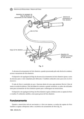 Mecânica de Motocicletas – Sistema de Freios
144144144144144 – SENAI-RJ
A alavanca de acionamento do freio dianteiro, quando pressionada pela mão direita do condutor,
aciona o mecanismo do freio dianteiro.
O dispositivo de regulagem da folga da alavanca de acionamento do freio dianteiro ajusta o curso
da alavanca para o valor estipulado pelo fabricante. É também conhecido como ajuste fino do freio
dianteiro.
O cabo de freio é construído em aço e funciona dentro de uma capa protetora flexível, feita de
arame revestido de plástico. Pela facilidade do contorno e grande resistência, os cabos são utilizados
tanto para acionamento do freio dianteiro quanto para a embreagem nas motocicletas.
O dispositivo de regulagem do braço do freio dianteiro regula a distância entre as sapatas do freio
e o tambor. É conhecido, também, como ajuste grosso do freio dianteiro.
Funcionamento
Quando a motocicleta está em movimento e o freio em repouso, as molas das sapatas do freio
mantêm as sapatas sobrepostas sobre o excêntrico de acionamento do freio (fig. 4).
Fig. 3Fig. 3Fig. 3Fig. 3Fig. 3
dispositivo de regulagem da
folga de alavanca de
acionamento do freio dianteiro alavanca de
acionamento do
freio dianteiro
cabo do freio
braço do frio dianteiro
dispositivo de
regulagem do braço
do freio dianteiro
 