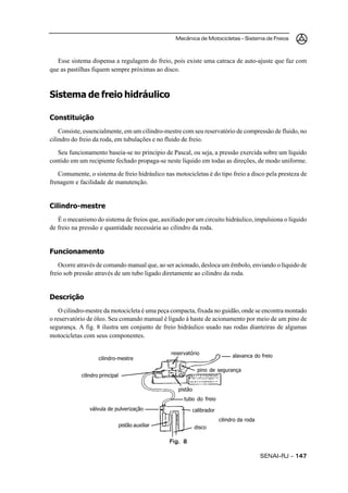 Mecânica de Motocicletas – Sistema de Freios
SENAI-RJ – 147147147147147
Esse sistema dispensa a regulagem do freio, pois existe uma catraca de auto-ajuste que faz com
que as pastilhas fiquem sempre próximas ao disco.
Sistema de freio hidráulico
Constituição
Consiste, essencialmente, em um cilindro-mestre com seu reservatório de compressão de fluido, no
cilindro do freio da roda, em tubulações e no fluido de freio.
Seu funcionamento baseia-se no princípio de Pascal, ou seja, a pressão exercida sobre um líquido
contido em um recipiente fechado propaga-se neste líquido em todas as direções, de modo uniforme.
Comumente, o sistema de freio hidráulico nas motocicletas é do tipo freio a disco pela presteza de
frenagem e facilidade de manutenção.
Cilindro-mestre
É o mecanismo do sistema de freios que, auxiliado por um circuito hidráulico, impulsiona o líquido
de freio na pressão e quantidade necessária ao cilindro da roda.
Funcionamento
Ocorre através de comando manual que, ao ser acionado, desloca um êmbolo, enviando o líquido de
freio sob pressão através de um tubo ligado diretamente ao cilindro da roda.
Descrição
O cilindro-mestre da motocicleta é uma peça compacta, fixada no guidão, onde se encontra montado
o reservatório de óleo. Seu comando manual é ligado à haste de acionamento por meio de um pino de
segurança. A fig. 8 ilustra um conjunto de freio hidráulico usado nas rodas dianteiras de algumas
motocicletas com seus componentes.
Fig. 8Fig. 8Fig. 8Fig. 8Fig. 8
cilindro principal
válvula de pulverização
pistão auxiliar disco
calibrador
tubo do freio
cilindro-mestre
cilindro da roda
pistão
pino de segurança
alavanca do freioreservatório
 