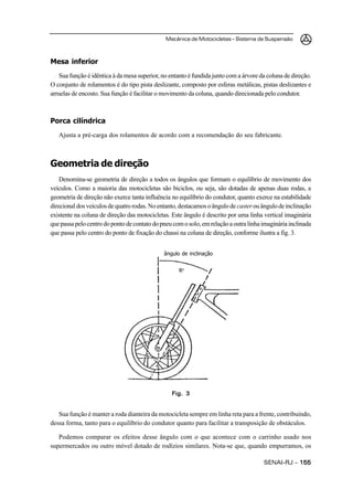 Mecânica de Motocicletas – Sistema de Suspensão
SENAI-RJ – 155155155155155
Mesa inferior
Sua função é idêntica à da mesa superior, no entanto é fundida junto com a árvore da coluna de direção.
O conjunto de rolamentos é do tipo pista deslizante, composto por esferas metálicas, pistas deslizantes e
arruelas de encosto. Sua função é facilitar o movimento da coluna, quando direcionada pelo condutor.
Porca cilíndrica
Ajusta a pré-carga dos rolamentos de acordo com a recomendação do seu fabricante.
Geometria de direção
Denomina-se geometria de direção a todos os ângulos que formam o equilíbrio de movimento dos
veículos. Como a maioria das motocicletas são biciclos, ou seja, são dotadas de apenas duas rodas, a
geometria de direção não exerce tanta influência no equilíbrio do condutor, quanto exerce na estabilidade
direcionaldosveículosdequatrorodas.Noentanto,destacamosoângulodecasterouângulodeinclinação
existente na coluna de direção das motocicletas. Este ângulo é descrito por uma linha vertical imaginária
quepassapelocentrodopontodecontatodopneucomosolo,emrelaçãoaoutralinhaimagináriainclinada
que passa pelo centro do ponto de fixação do chassi na coluna de direção, conforme ilustra a fig. 3.
Sua função é manter a roda dianteira da motocicleta sempre em linha reta para a frente, contribuindo,
dessa forma, tanto para o equilíbrio do condutor quanto para facilitar a transposição de obstáculos.
Podemos comparar os efeitos desse ângulo com o que acontece com o carrinho usado nos
supermercados ou outro móvel dotado de rodízios similares. Nota-se que, quando empurramos, os
Fig. 3Fig. 3Fig. 3Fig. 3Fig. 3
ângulo de inclinação
Ro
 