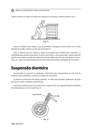 Mecânica de Motocicletas – Sistema de Suspensão
156156156156156 – SENAI-RJ
rodízios tendem a se manter em linha reta à direção do movimento, conforme mostra a fig. 4.
Graças à existência desse ângulo, é que se possibilita a pilotagem da motocicleta com as mãos
afastadas do guidão, embora isso não seja recomendável.
Deve-se salientar que não é apenas o ângulo de inclinação que contribui para o equilíbrio e a
estabilidade direcional das motocicletas. Existem outros fatores, como a giroscopia, instinto natural de
equilíbrio do condutor, tamanho das rodas, centro de gravidade, altura livre do solo, distância entre os
eixos, etc., todos com importante parcela de contribuição para facilitar a pilotagem da motocicleta.
Suspensão dianteira
É encarregada de amortecer as trepidações ocasionadas pelas irregularidades do solo, além de
propiciar maior estabilidade e conforto ao condutor da motocicleta.
As primeiras motocicletas não tinham suspensão. As rodas eram montadas, rigidamente, no garfo
do chassi de modo semelhante a uma bicicleta.
A primeira mudança de que se tem notícia foi o surgimento de uma suspensão dianteira dotada de
mola helicoidal que revestia o garfo (fig. 5).
Fig. 4Fig. 4Fig. 4Fig. 4Fig. 4
Fig. 5Fig. 5Fig. 5Fig. 5Fig. 5
mola helicoidal
 
