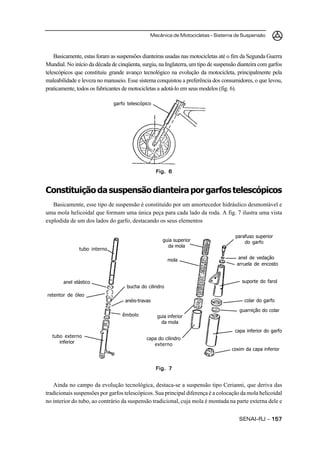 Mecânica de Motocicletas – Sistema de Suspensão
SENAI-RJ – 157157157157157
Basicamente, estas foram as suspensões dianteiras usadas nas motocicletas até o fim da Segunda Guerra
Mundial. No início da década de cinqüenta, surgiu, na Inglaterra, um tipo de suspensão dianteira com garfos
telescópicos que constituiu grande avanço tecnológico na evolução da motocicleta, principalmente pela
maleabilidade e leveza no manuseio. Esse sistema conquistou a preferência dos consumidores, o que levou,
praticamente, todos os fabricantes de motocicletas a adotá-lo em seus modelos (fig. 6).
Constituiçãodasuspensãodianteiraporgarfostelescópicos
Basicamente, esse tipo de suspensão é constituído por um amortecedor hidráulico desmontável e
uma mola helicoidal que formam uma única peça para cada lado da roda. A fig. 7 ilustra uma vista
explodida de um dos lados do garfo, destacando os seus elementos
Ainda no campo da evolução tecnológica, destaca-se a suspensão tipo Cerianni, que deriva das
tradicionais suspensões por garfos telescópicos. Sua principal diferença é a colocação da mola helicoidal
no interior do tubo, ao contrário da suspensão tradicional, cuja mola é montada na parte externa dele e
Fig. 6Fig. 6Fig. 6Fig. 6Fig. 6
Fig. 7Fig. 7Fig. 7Fig. 7Fig. 7
garfo telescópico
tubo interno
anel elástico
retentor de óleo
tubo externo
inferior
bucha do cilindro
anéis-travas
êmbolo
guia superior
da mola
mola
guia inferior
da mola
capa do cilindro
externo
parafuso superior
do garfo
anel de vedação
arruela de encosto
suporte do farol
guarnição do colar
capa inferior do garfo
coxim da capa inferior
colar do garfo
 