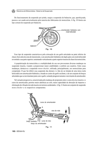 Mecânica de Motocicletas – Sistema de Suspensão
160160160160160 – SENAI-RJ
Do funcionamento da suspensão por pistão, surgiu a suspensão de balancim, que, aperfeiçoada,
passou a ser usada universalmente pela maioria dos fabricantes de motocicleta. A fig. 10 ilustra um
tipo comum de suspensão por balancim.
Esse tipo de suspensão caracteriza-se pela colocação de um garfo articulado na parte inferior do
chassi, bem atrás da zona de transmissão, e um amortecedor hidráulico de dupla ação com mola helicoidal
revestindoasuapartesuperior,sustentandoverticalmenteapartesuperiortraseiradochassidamotocicleta.
A popularização da motocicleta e a multiplicidade do seu uso provocaram diversas mudanças na
suspensão traseira, visando a proporcionar maior estabilidade e conforto aos usuários. Entre essas
mudanças, destaca-se a suspensão mono-chocker, utilizada, principalmente, em motocicletas para
competição. O que faz diferir essa suspensão das demais é o fato de ser dotada de uma única mola
helicoidal com amortecedor hidráulico, situada no centro do garfo oscilante, e de um conjunto de braços
articuladosquesemovimentamjuntocomogarfo,variandoprogressivamenteomovimentodoamortecedor.
Tal variação progressiva, caracterizada pela mudança de proporção entre o curso do eixo traseiro e o
curso do amortecedor, permite maior aderência ao solo, maior capacidade de absorção de impactos e
eliminaçãodavibraçãodarodatraseiraemterrenosacidentados.Afig.11 ilustraumconjuntodesuspensão
mono-chocker e os respectivos componentes.
Fig. 10Fig. 10Fig. 10Fig. 10Fig. 10
amortecedor hidráulico com
mola helicoidal
balancim
Fig. 11Fig. 11Fig. 11Fig. 11Fig. 11
curso do amortecedor
B
eixo da roda
A
curso do eixobraço oscilante
braço do amortecedor
 