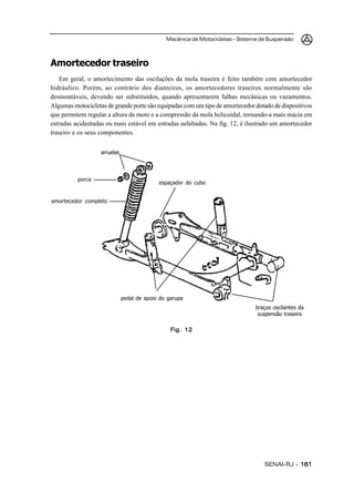 Mecânica de Motocicletas – Sistema de Suspensão
SENAI-RJ – 161161161161161
Amortecedor traseiro
Em geral, o amortecimento das oscilações da mola traseira é feito também com amortecedor
hidráulico. Porém, ao contrário dos dianteiros, os amortecedores traseiros normalmente são
desmontáveis, devendo ser substituídos, quando apresentarem falhas mecânicas ou vazamentos.
Algumas motocicletas de grande porte são equipadas com um tipo de amortecedor dotado de dispositivos
que permitem regular a altura da moto e a compressão da mola helicoidal, tornando-a mais macia em
estradas acidentadas ou mais estável em estradas asfaltadas. Na fig. 12, é ilustrado um amortecedor
traseiro e os seus componentes.
Fig. 12Fig. 12Fig. 12Fig. 12Fig. 12
espaçador do cubo
pedal de apoio do garupa
braços oscilantes da
suspensão traseira
amortecedor completo
arruelas
porca
 
