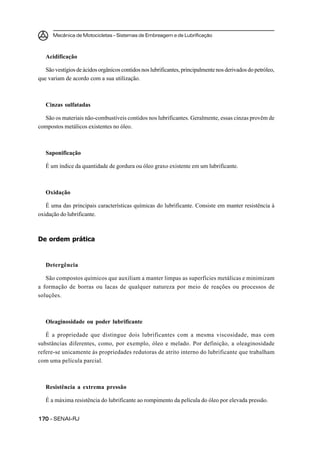 Mecânica de Motocicletas – Sistemas de Embreagem e de Lubrificação
170170170170170 – SENAI-RJ
Acidificação
São vestígios de ácidos orgânicos contidos nos lubrificantes, principalmente nos derivados do petróleo,
que variam de acordo com a sua utilização.
Cinzas sulfatadas
São os materiais não-combustíveis contidos nos lubrificantes. Geralmente, essas cinzas provêm de
compostos metálicos existentes no óleo.
Saponificação
É um índice da quantidade de gordura ou óleo graxo existente em um lubrificante.
Oxidação
É uma das principais características químicas do lubrificante. Consiste em manter resistência à
oxidação do lubrificante.
De ordem prática
Detergência
São compostos químicos que auxiliam a manter limpas as superfícies metálicas e minimizam
a formação de borras ou lacas de qualquer natureza por meio de reações ou processos de
soluções.
Oleaginosidade ou poder lubrificante
É a propriedade que distingue dois lubrificantes com a mesma viscosidade, mas com
substâncias diferentes, como, por exemplo, óleo e melado. Por definição, a oleaginosidade
refere-se unicamente às propriedades redutoras de atrito interno do lubrificante que trabalham
com uma película parcial.
Resistência a extrema pressão
É a máxima resistência do lubrificante ao rompimento da película do óleo por elevada pressão.
 
